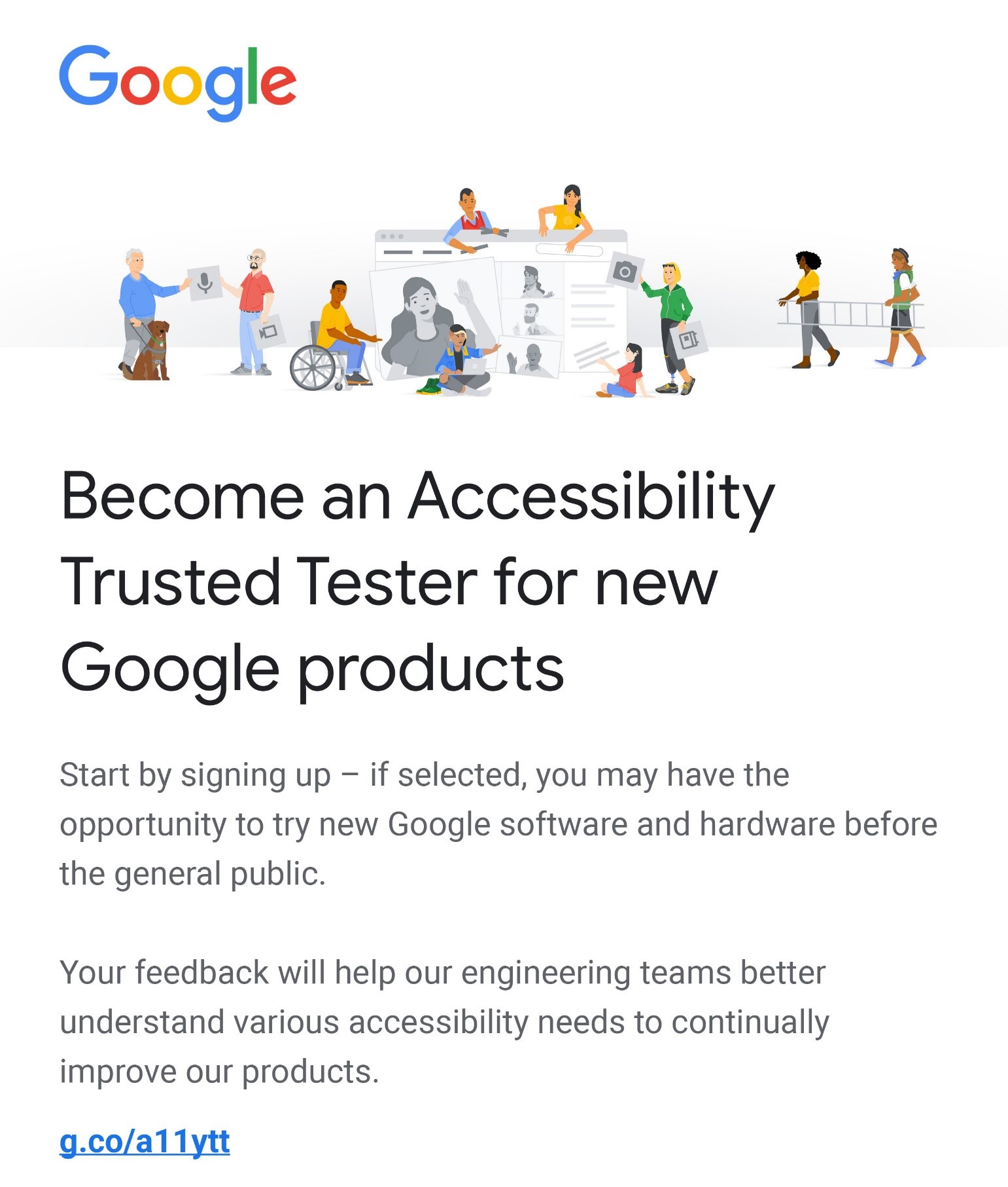 Become an Accessibility Trusted Tester for new Google products. Start by signing up – if selected, you may have the opportunity to try new Google software and hardware before the general public. Your feedback will help our engineering teams better understand various accessibility needs to continually improve our products. g.co/a11ytt