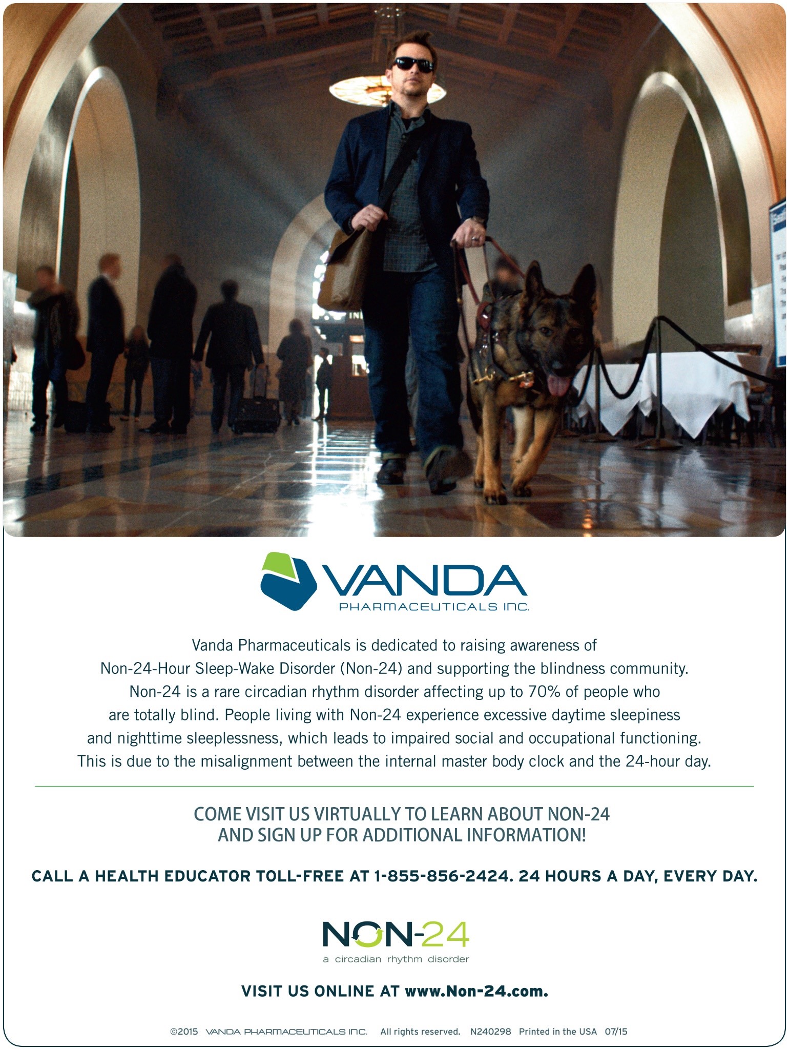 Vanda Pharmaceuticals is dedicated to raising awareness of Non-24-Hour Sleep-Wake Disorder (Non-24) and supporting the blindness community. Non-24 is a rare circadian rhythm disorder affecting up to 70% of people who are totally blind. People living with Non-24 experience excessive daytime sleepiness and nighttime sleeplessness, which leads to impaired social and occupational functioning. This is due to the misalignment between the internal master body clock and the 24-hour day. Come visit us virtually to learn about non-24 and sign up for additional information. Call a health educator toll-free at 1-855-856-2424. 24 hours a day, every day. Visit us online at www.non-24.com.