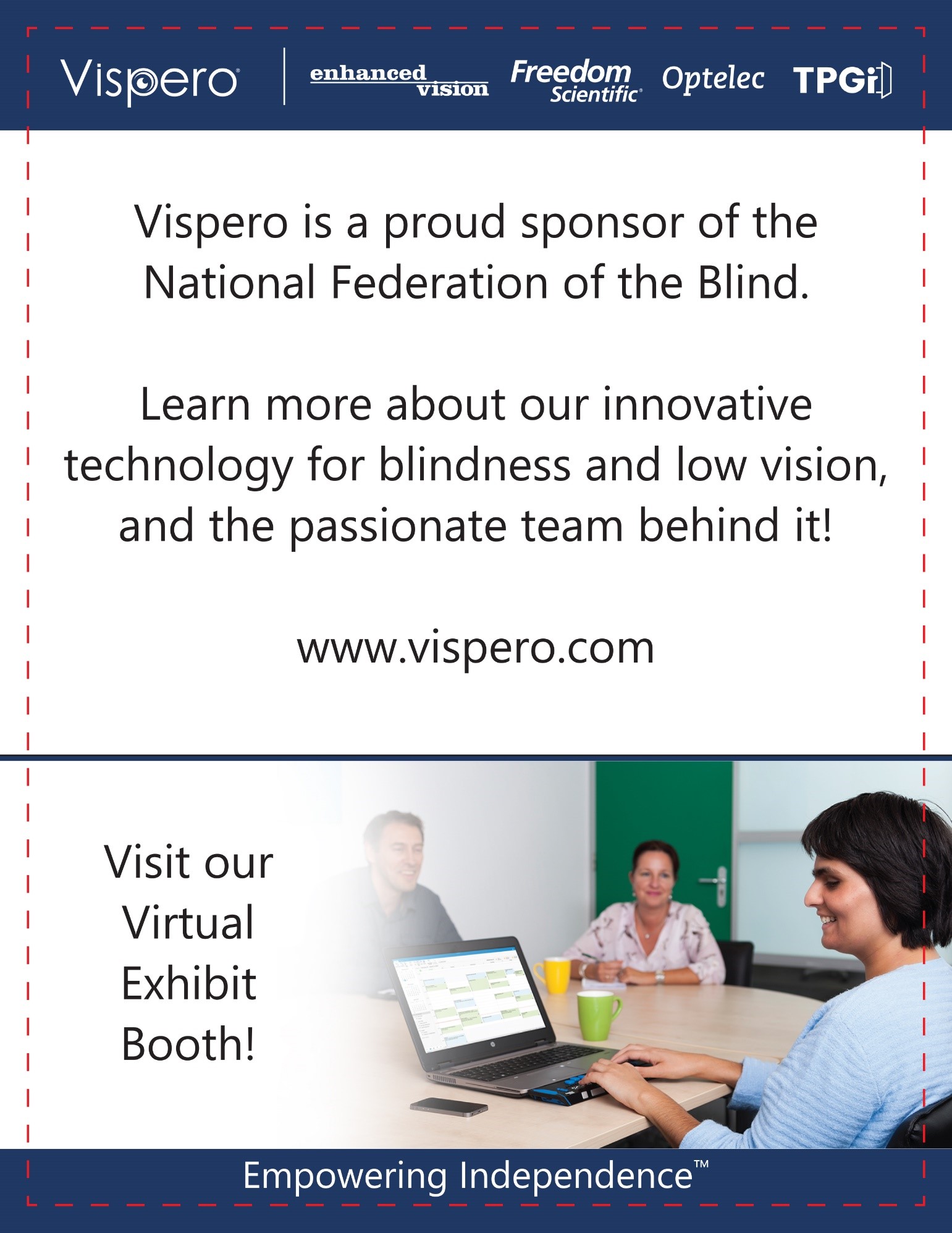 Vispero | Enhanced Vision, Freedom Scientific, Optelec, TPGi Vispero is a proud sponsor of the National Federation of the Blind. Learn more about our innovative technology for blindness and low vision, and the passionate team behind it! Visit our virtual exhibit booth! www.vispero.com. Empowering Independence.