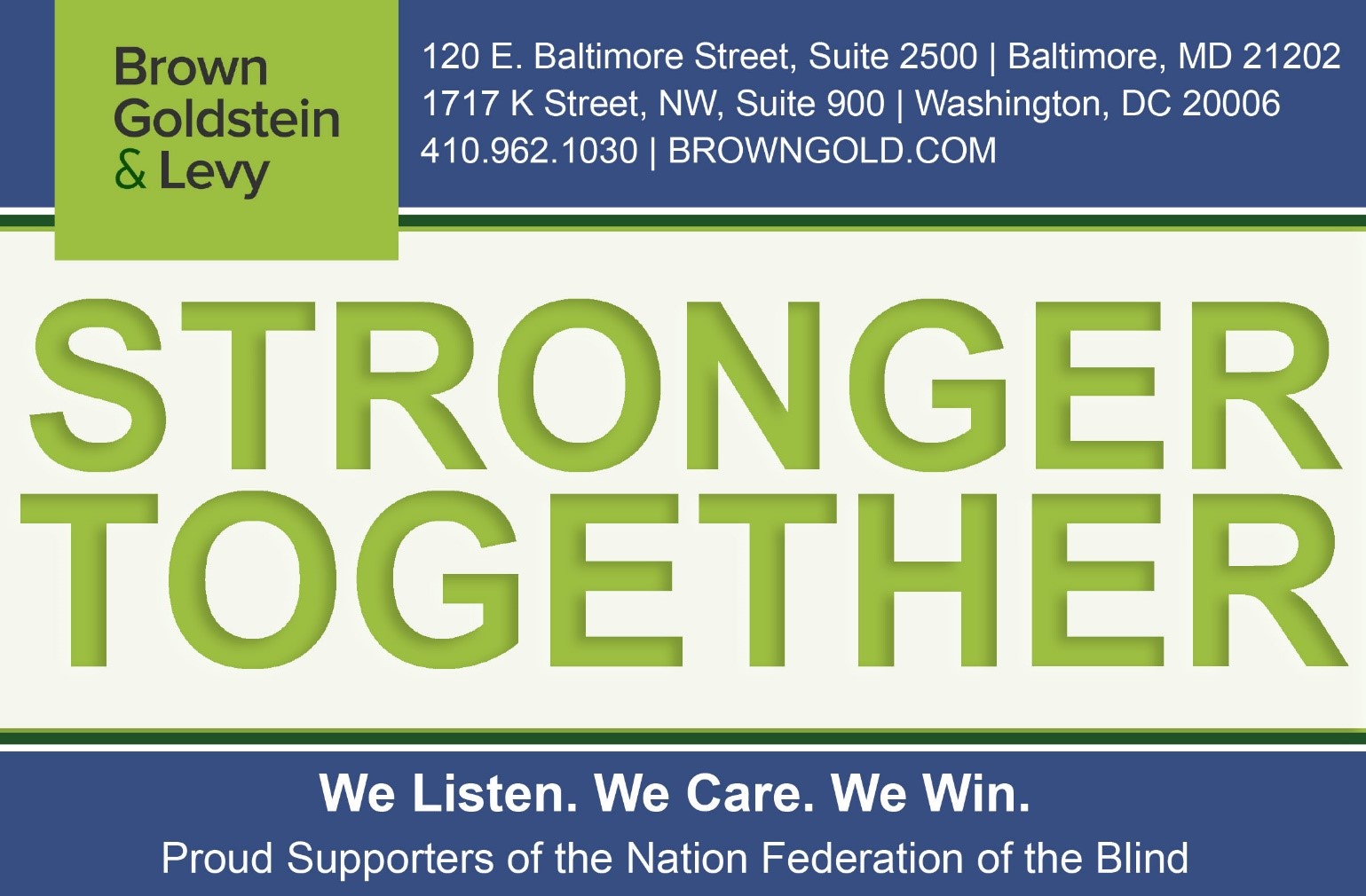 Brown Goldstein & Levy Stronger Together. We listen. We care. We win. Proud Supporters of the National Federation of the Blind. Baltimore, MD | Washington, DC | 410-962-1030 | BROWNGOLD.COM