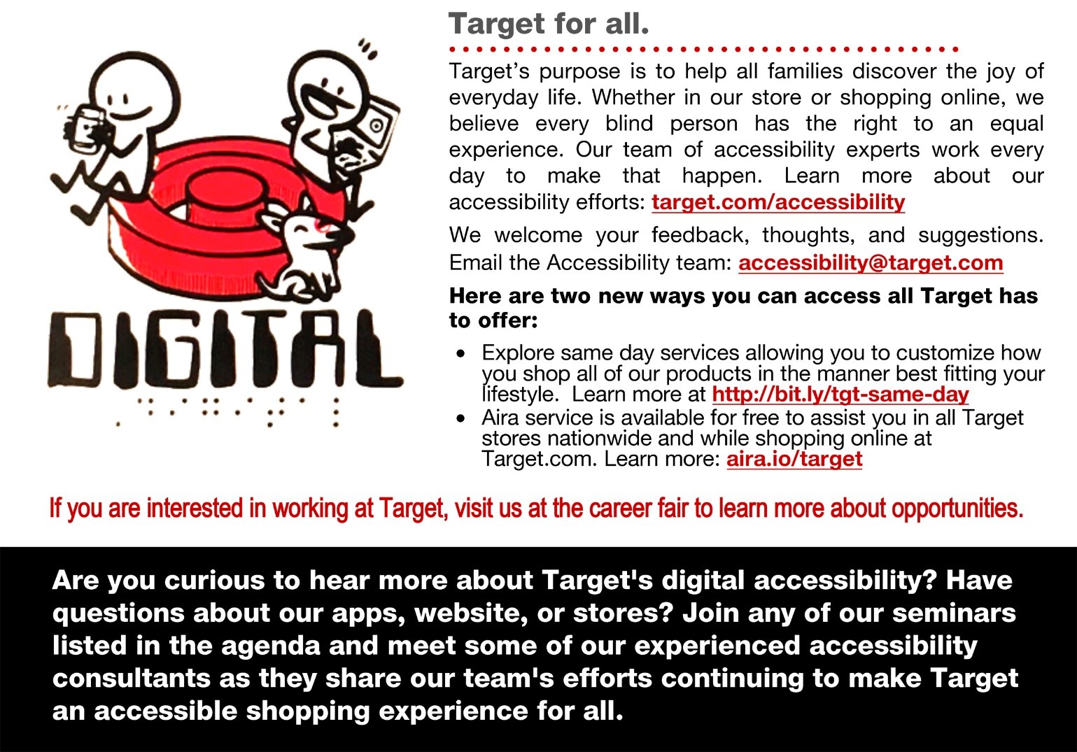 Target’s purpose is to help all families discover the joy of everyday life. Whether in our store or shopping online, we believe every blind person has the right to an equal experience. Our team of accessibility experts work every day to make that happen. Learn more about our accessibility efforts: target.com/accessibility. We welcome your feedback, thoughts, and suggestions. Email the Accessibility team: accessibility@target.com. Here are two new ways you can access all Target has to offer: •	Explore same day services allowing you to customize how you shop all of our products in the manner best fitting your lifestyle. Learn more at http://bit.ly/tgt-same-day  •	Aira service is available for free to assist you in all Target stores nationwide and while shopping online at Target.com. Learn more: aira.io/target If you are interested in working at Target, visit us at the career fair to learn more about opportunities. Are you curious to hear more about Target's digital accessibility? Have questions about our apps, website, or stores? Join any of our seminars listed in the agenda and meet some of our experienced accessibility consultants as they share our team's efforts continuing to make Target an accessible shopping experience for all.