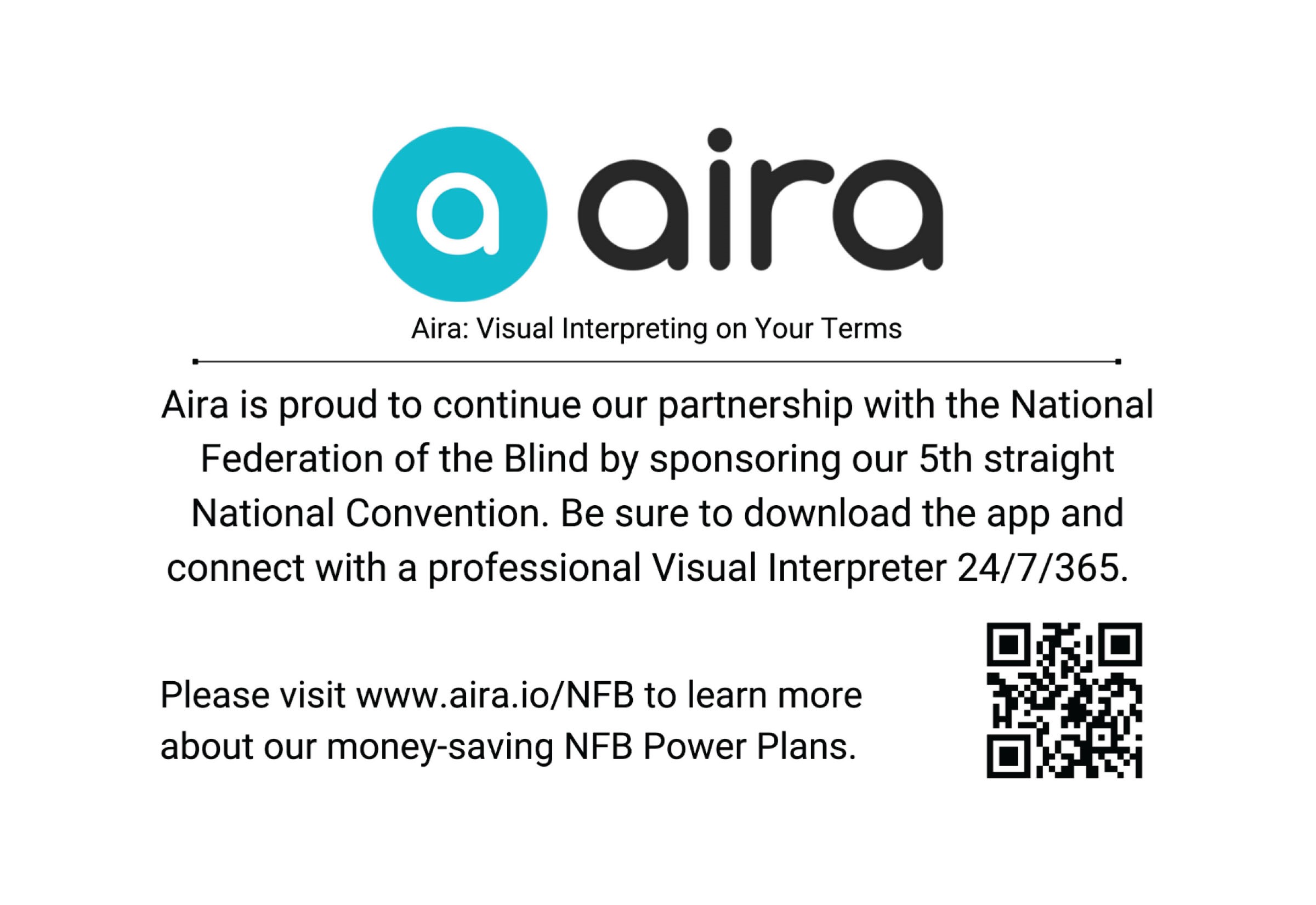 Aira: Visual Interpreting on Your Terms Aira is proud to continue our partnership with the National Federation of the Blind by sponsoring our 5th straight national convention. Be sure to download the app and connect with a professional visual interpreter 24/7/365. Please visit www.aira.io/NFB to learn more about our money-saving NFB Power Plans. 