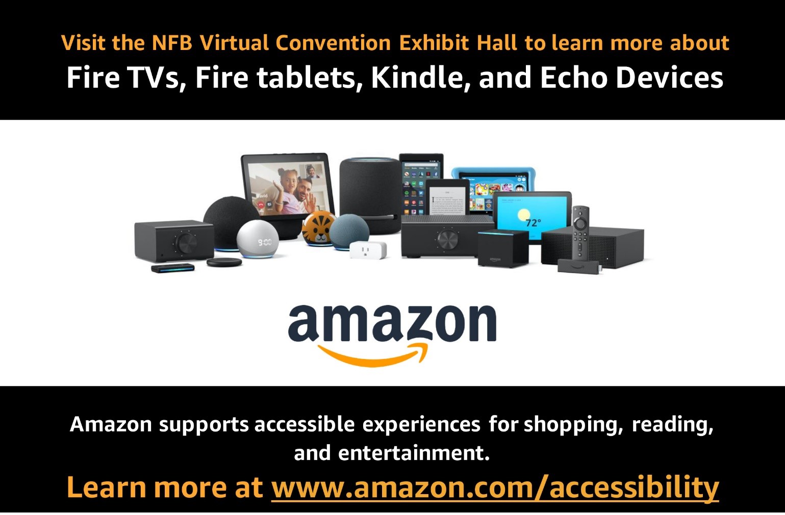 Amazon Visit the NFB virtual convention exhibit hall to learn more about Fire TVs, Fire tablets, Kindle, and Echo Devices. Amazon supports accessible experiences for shopping, reading, and entertainment. Learn more at www.amazon.com/accessibility.