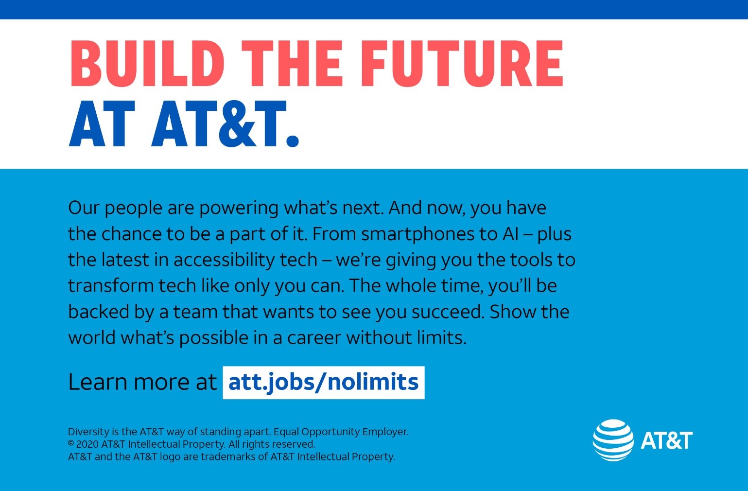 AT&T Our people are powering what’s next. And now, you have the chance to be a part of it. From smartphones to AI—plus the latest in accessibility tech—we’re giving you the tools to transform tech like only you can. The whole time, you’ll be backed by a team that wants to see you succeed. Show the world what’s possible in a career without limits. Learn more at att.jobs/nolimits. 