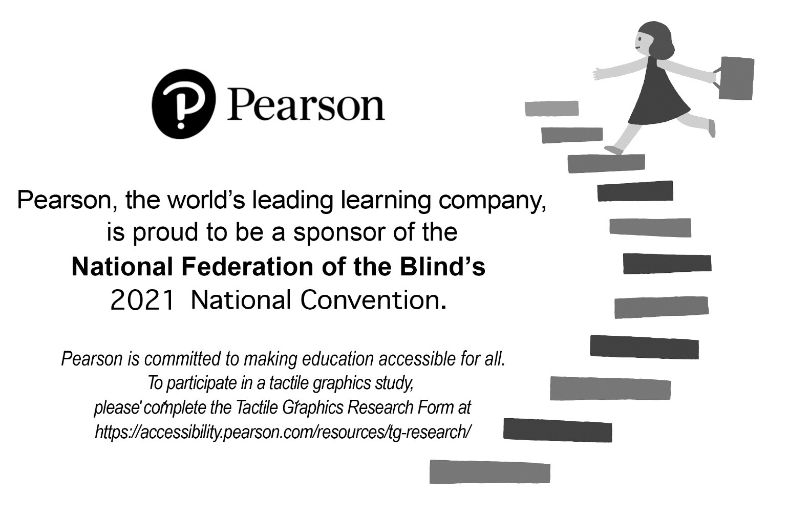 Pearson, the world’s leading learning company, is proud to be a sponsor of the National Federation of the Blind’s 2021 National Convention. Pearson is committed to making education accessible for all. To participate in a tactile graphics study, please complete the Tactile Graphics Research Form at https://accessibilty.pearson.com/resources/tg-research/