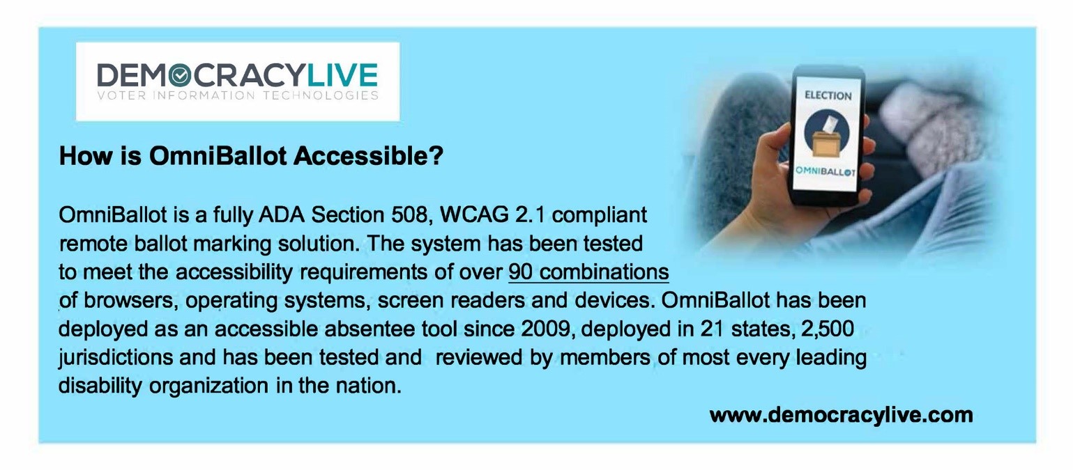 Democracy Live How is OmniBallot Accessible? OmniBallot is a fully ADA Section 508, WCAG 2.1 compliant remote ballot marking solution. The system has been tested to meet the accessibility requirements of over 90 combinations of browsers, operating systems, screen readers and devices. OmniBallot has been deployed as an accessible absentee tool since 2009, deployed in 21 states, 2,500 jurisdictions and has been tested and reviewed by members of most every leading disability organization in the nation. www.democracylive.com. 