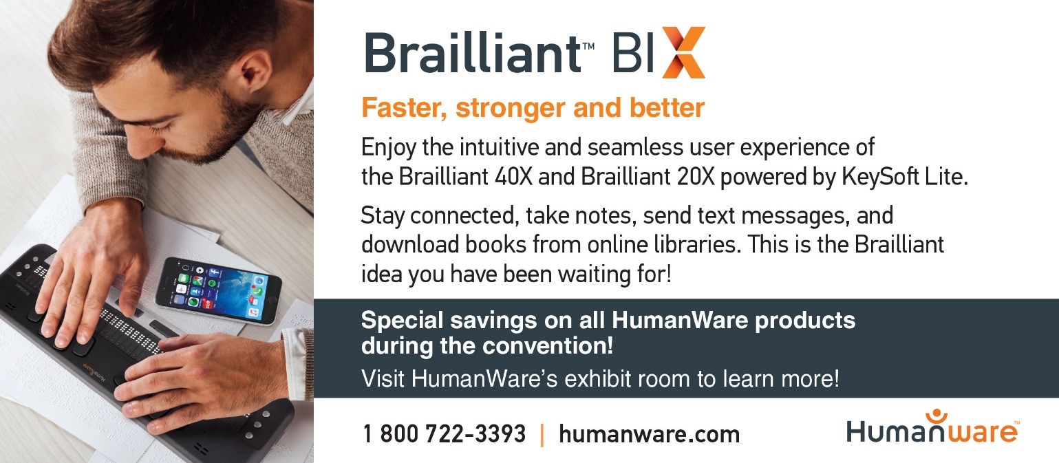BrailliantTM BI - Faster, stronger and better. Enjoy the intuitive and seamless user experience of the Brailliant 40X and Brailliant 20X powered by KeySof Lite. Stay connected, take notes, send text messages, and download books from online libraries. This is the Brailliant idea you have been waiting for! Special savings on all HumanWare products during the convention! Visit HumanWare’s exhibit room to learn more! 1-800-722-3393 | humanware.com.