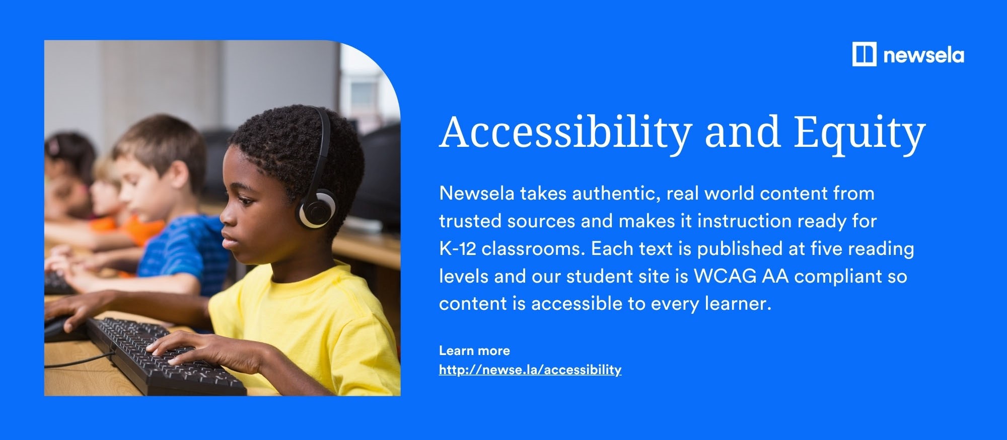 Newsela–Accessibility and Equity Newsela takes authentic, real world content from trusted sources and makes it instruction ready for K-12 classrooms. Each text is published at five reading levels and our student site is WCAG AA compliant so content is accessible to every learner. Learn more at http://newse.la/accessibility.