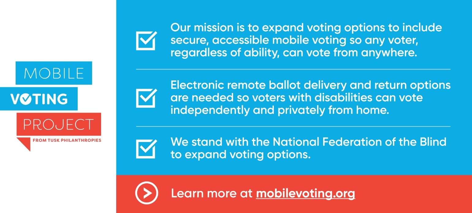 Mobile Voting Project from Tusk Philanthropies Our mission is to expand voting options to include secure, accessible mobile voting so any voter, regardless of ability, can vote from anywhere. Electronic remote ballot delivery and return options are needed so voters with disabilities can vote independently and privately from home. We stand with the National Federation of the Blind to expand voting options. Learn more at mobilevoting.org. 