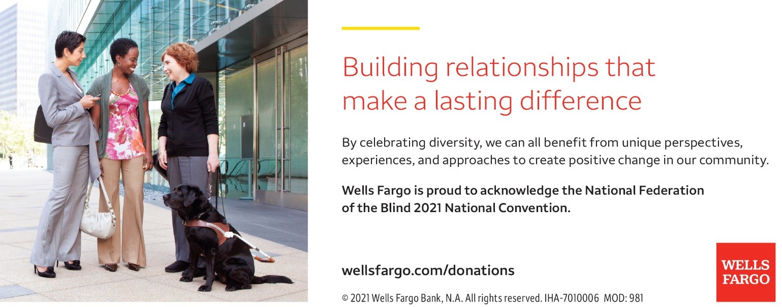 Building relationships that make a lasting difference. By celebrating diversity, we can all benefit from unique perspectives, experiences, and approaches to create positive change in our community. Wells Fargo is proud to acknowledge the National Federation of the Blind 2021 National Convention. Wellsfargo.com/donations