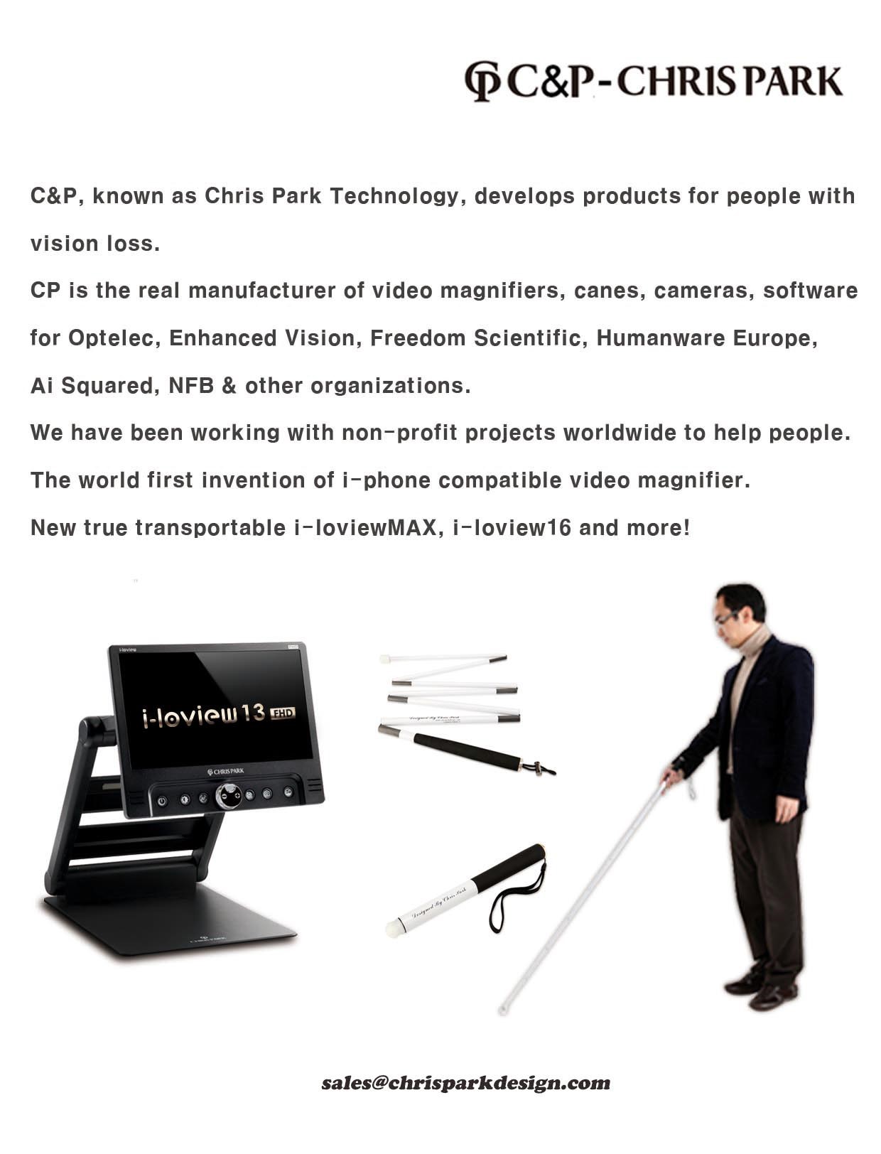 C&P, known as Chris Park Technology, develops products for people with vision loss. C&P is the real manufacturer of video magnifiers, canes, cameras, software for Optelec, Enhanced Vision, Freedom Scientific, HumanWare Europe, Ai Squared, NFB, & other organizations. We have been working with non-profit projects worldwide to help people. The world first invention of iphone compatible video magnifier. New true Transportable i-loviewMAX, iloview16 and more! sales@chrisparkdesign.com 