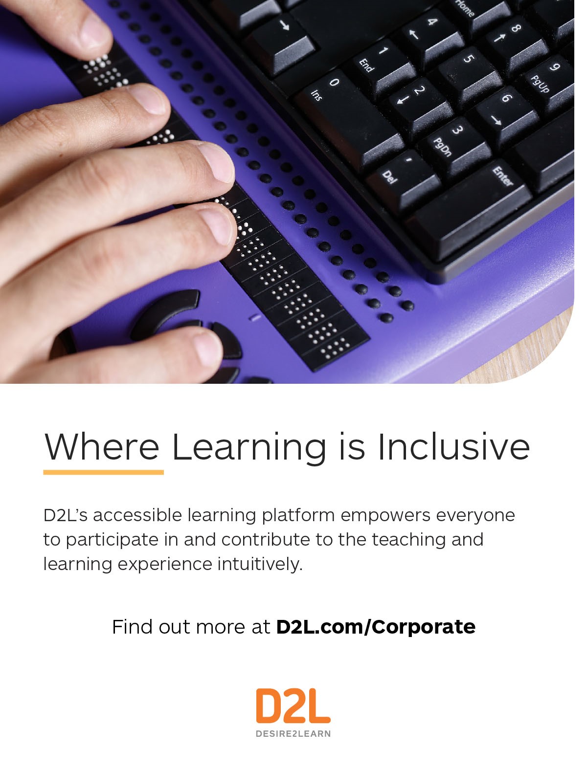 D2L – Where Learning is Inclusive D2L’s accessible learning platform empowers everyone to participate in and contribute to the teaching and learning experience intuitively. Find out more at D2L.com/Corporate. 