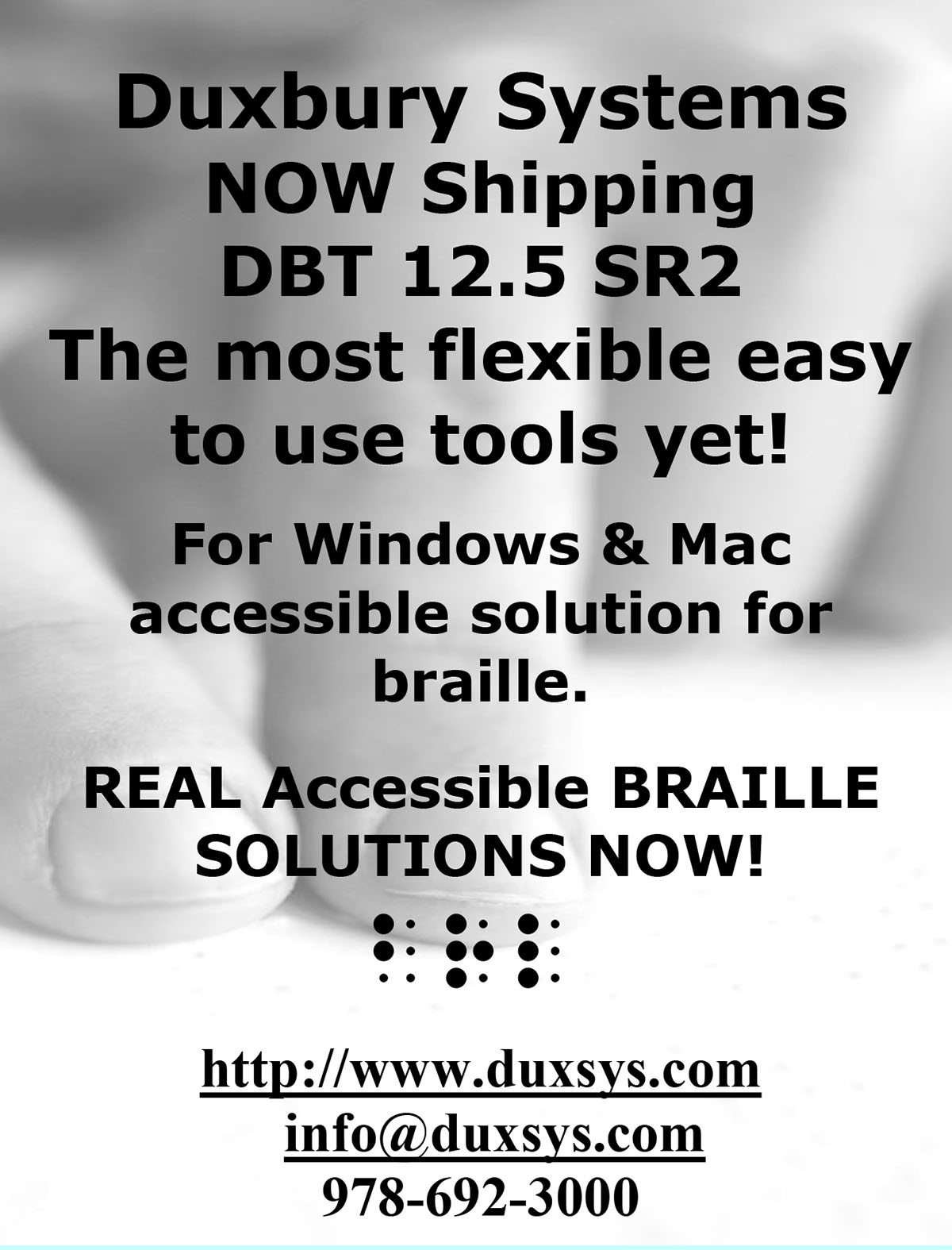 Duxbury Systems NOW Shipping DBT 12.5 SR2. The most flexible easy to use tools yet! For Windows & Mac accessible solution for braille. REAL Accessible BRAILLE SOLUTIONS NOW! http://www.duxsys.com | info@duxsys.com | 978-692-3000.