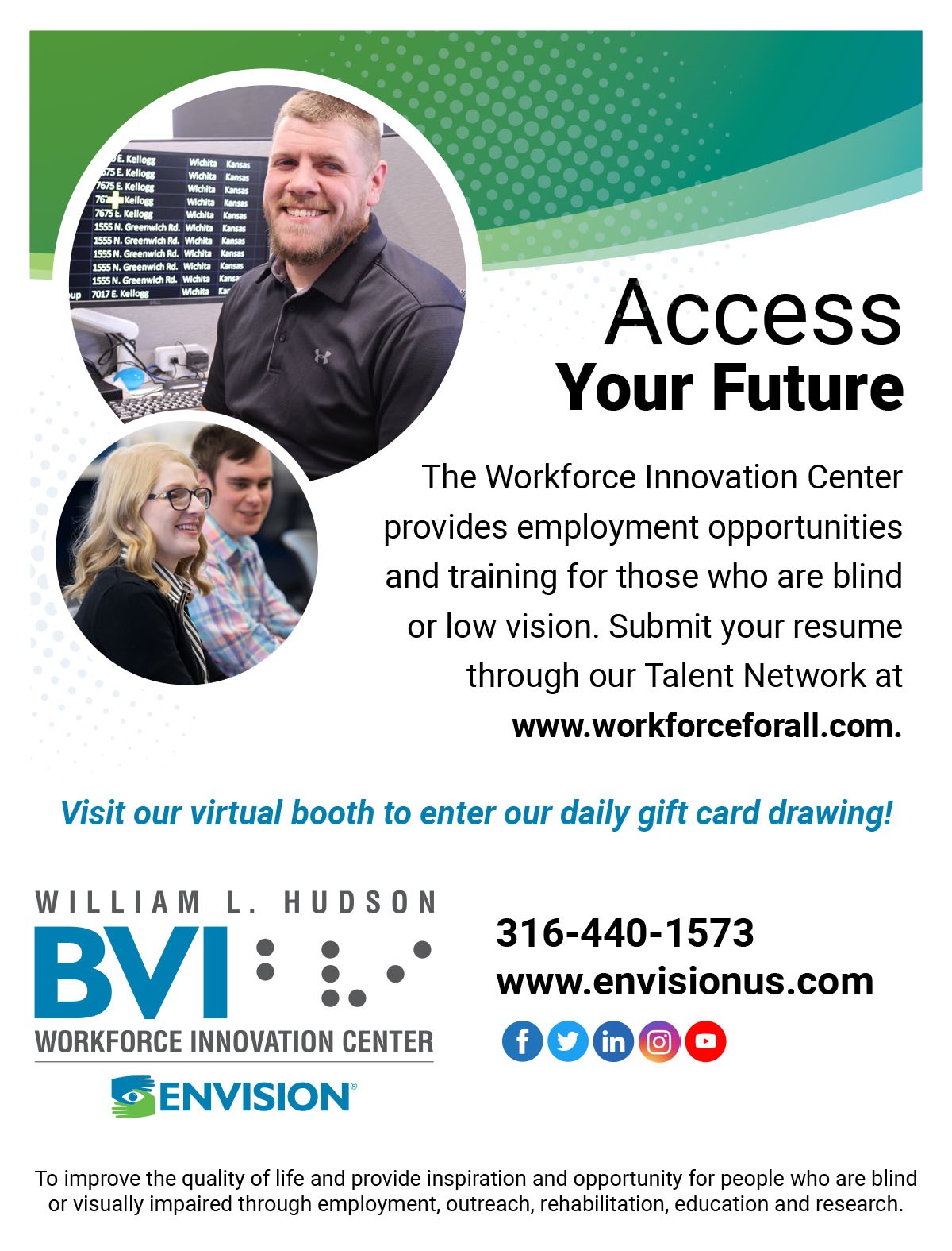 Access your future. The Workforce Innovation Center provides employment opportunities and training for those who are blind or low vision. Submit your resume through our talent network at www.workforcforall.com. Visit our virtual booth to enter our daily gift card drawing! 316-440-1573 | www.envision.com.  William L. Hudson BVI Workforce Innovation Center. To improve the quality of life and provide inspiration and opportunity for people who are blind or visually impaired through employment, outreach, rehabilitation, education and research.