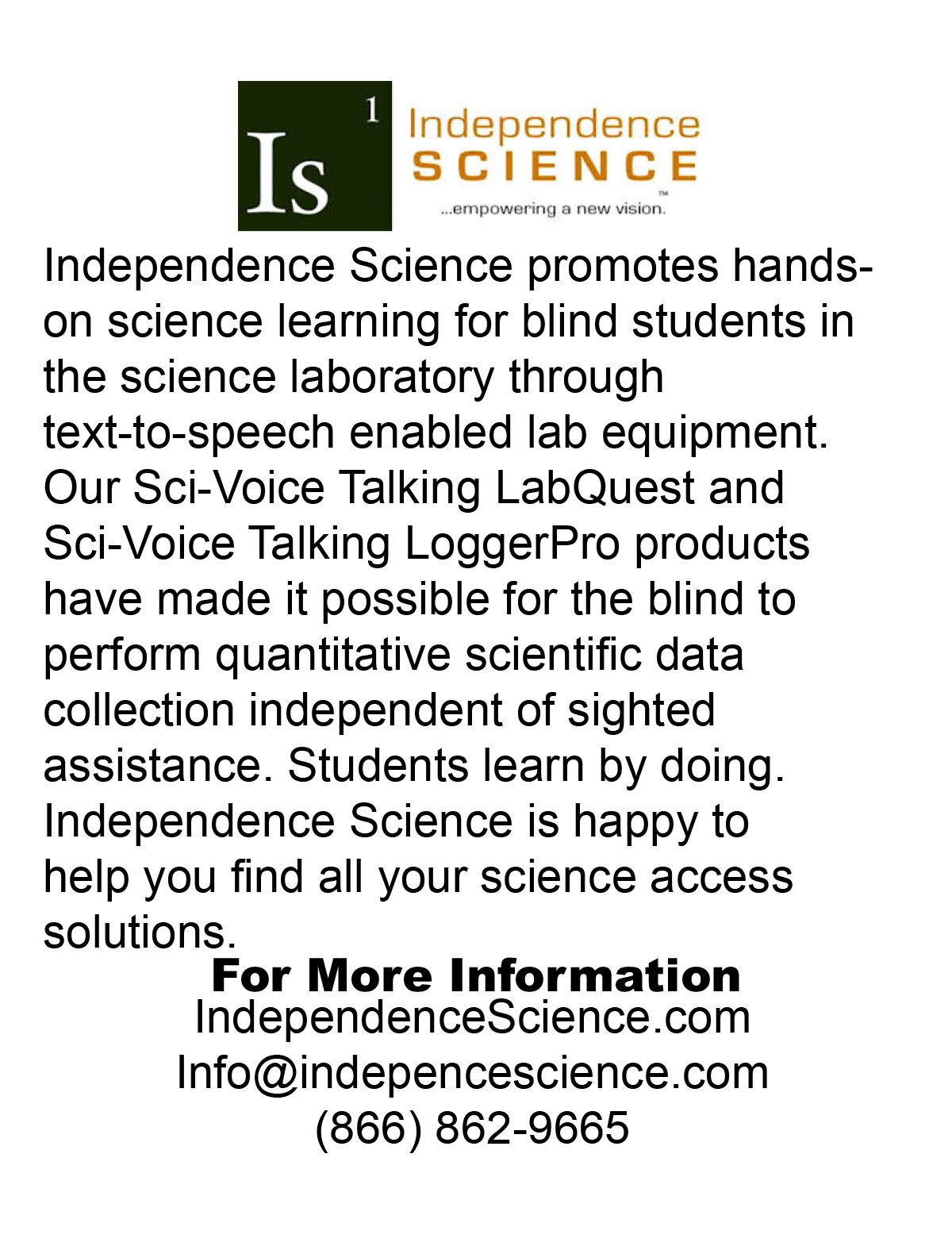 Independence Science – Empowering a new vision Independence Science promotes hands-on science learning for blind students in the science laboratory through text-to-speech enabled lab equipment. Our Sci-Voice Talking LabQuest and Sci-Voice Talking LoggerPro products have made it possible for the blind to perform quantitative scientific data collection independent of sighted assistance. Students learn by doing. Independence Science is happy to help you find all your science access solutions. For more information: IndependenceScience.com | Info@indepencescience.com | (866) 862-9665.