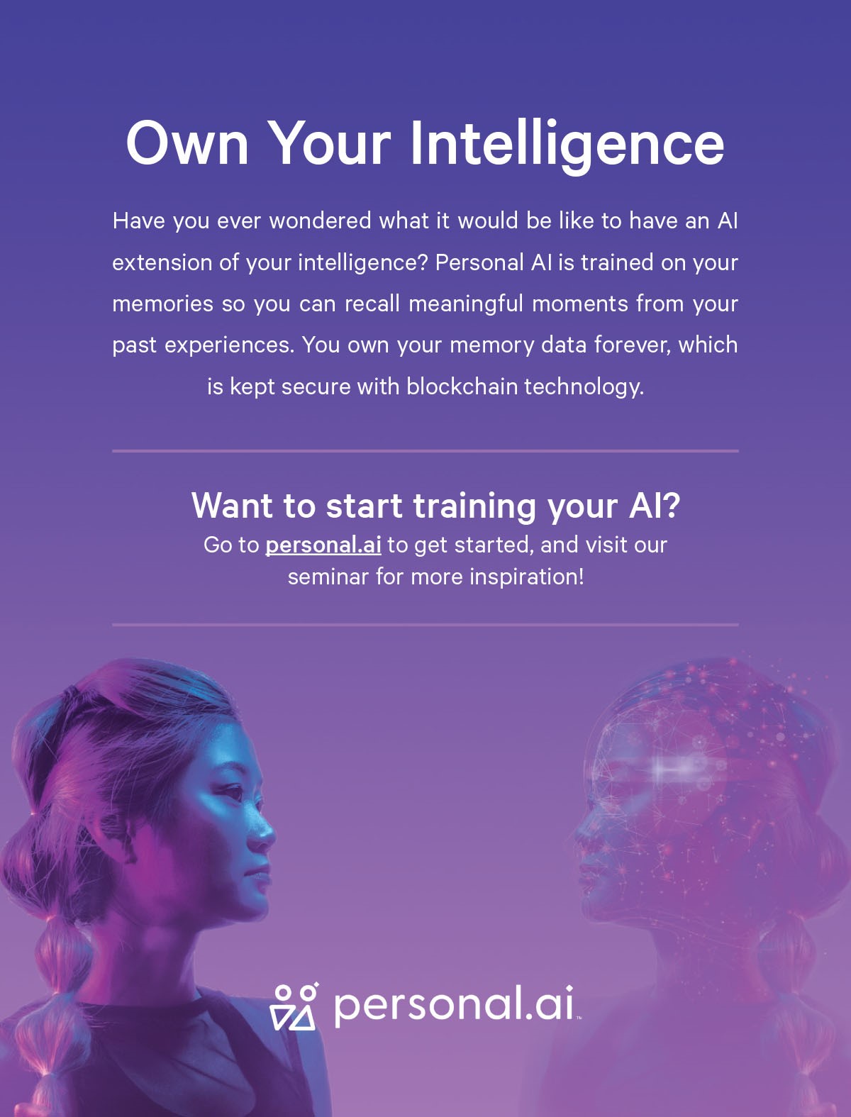 Personal AI - Own Your Intelligence Have you ever wondered what it would be like to have an AI extension of your intelligence? Personal AI is trained on your memories so you can recall meaningful moments from your past experiences. You own your memory data forever, which is kept secure with blockchain technology. Want to start training your AI? Go to personal.ai to get started, and visit our seminar for more inspiration!