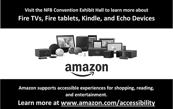 Visit the NFB Convention Exhibit Hall to learn more about Fire TVs, Fire tablets, Kindle, and Echo Devices. Amazon supports accessible experiences for shopping, reading, and entertainment. Learn more at www.amazon.com/accessibility.