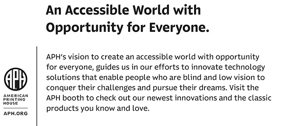An Accessible World with Opportunity for Everyone. APH’s vision to create an accessible world with opportunity for everyone, guides us in our efforts to innovate technology solutions that enable people who are blind and low vision to conquer their challenges and pursue their dreams. Visit the APH booth to check out our newest innovations and the classic products you know and love.