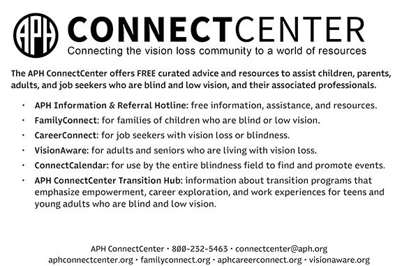 Connecting the vision loss community to a world of resources. The APH ConnectCenter offers FREE curated advice and resources to assist children, parents, adults, and job seekers who are blind and low vision, and their associated professionals. APH Information & Referral Hotline: free information, assistance, and resources. FamilyConnect: for families of children who are blind or low vision. CareerConnect: for job seekers with vision loss or blindness. VisionAware: for adults and seniors who are living with vision loss. ConnectCalendar: for use by the entire blindness field to find and promote events. APH ConnectCenter Transition Hub: information about transition programs that emphasize empowerment, career exploration, and work experiences for teens and young adults who are blind and low vision. 800-232-5463 - connectcenter@aph.org - aphconnectcenter.org - familyconnect.org - aphcareerconnect.org - visionaware.org