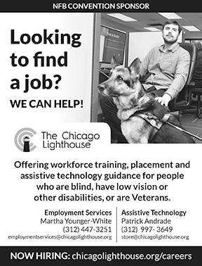 Looking to find a job? WE CAN HELP! Offering workforce training, placement and assistive technology guidance for people who are blind, have low vision or other disabilities, or are Veterans. Employment Services: Martha Younger-White 312-447-3251 | employmentservices@chicagolighthouse.org  Assistive Technology: Patrick Andrade 312-997-3649 | store@chicagolighthouse.org Now Hiring: chicagolighthouse.org/careers