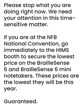 HIMS, Inc. Please stop what you are doing right now. We need your attention in this time-sensitive matter. If you are at the NFB National Convention, go immediately to the HIMS booth to secure the lowest price on the BrailleSense 6 and BrailleSense 6 mini notetakers. These prices are the lowest they will be this year. Guaranteed.