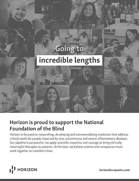 Horizon is proud to support the National Foundation of the Blind. Horizon is focused on researching, developing and commercializing medicines that address critical needs for people impacted by rare, autoimmune and severe inflammatory diseases. Our pipeline is purposeful: we apply scientific expertise and courage to bring clinically meaningful therapies to patients. At Horizon, we believe science and compassion must work together to transform lives. https://www.horizontherapeutics.com/