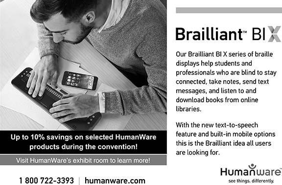 Our Brailliant (TM) BI X series of Braille displays help students and professionals who are blind to stay connected, take notes, send text messages, and listen to and download books from online libraries. With the new text-to-speech feature and built-in mobile options this is the Brailliant idea all users are looking for.  Up to 10% savings on selected HumanWare products during the convention! Visit HumanWare’s exhibit to learn more! 1-800-722-3393 | humanware.com.