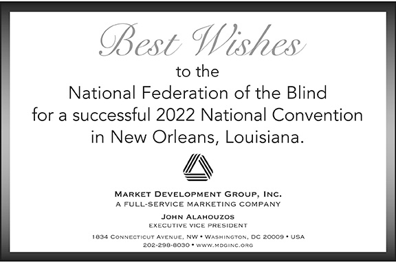 Best Wishes to the National Federation of the Blind for a successful 2022 National Convention in New Orleans, Louisiana. Market Development Group, Inc. A full-service marketing company. John Alahouzos, Executive Vice President. 1834 Connecticut Avenue, NW | Washington, DC 20009 | USA. 202-298-8030 | www.mdginc.org.
