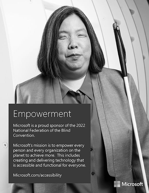 Microsoft is a proud sponsor of the 2022 National Federation of the Blind Convention. Microsoft’s mission is to empower every person and every organization on the planet to achieve more. This includes creating and delivering technology that is accessible and functional for everyone. https://www.microsoft.com/accessibility