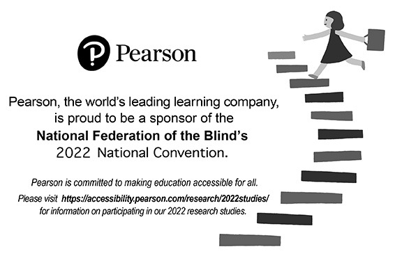 Pearson, the world’s leading learning company, is proud to be a sponsor of the National Federation of the Blind’s 2022 National Convention. Pearson is committed to making education accessible for all. Please visit https://accessibility.pearson.com/research/2022studies/ for information on participating in our 2022 research studies.