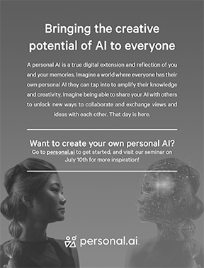 Bringing the creative potential of AI to everyone. A personal AI is a true digital extension and reflection of you and your memories. Imagine a world where everyone has their own personal AI they can tap into to amplify their knowledge and creativity. Imagine being able to share your AI with others to unlock new ways to collaborate and exchange view and ideas with each other. That day is here. Want to create your own personal AI? Go to personal.ai to get started and visit our seminar on July 9 for inspiration!