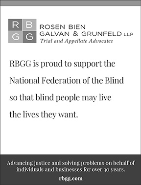 Rosen Bien Galvan & Grunfeld LLF (RBGG) is proud to support the National Federation of the Blind so that blind people may live the lives they want. Advancing justice and solving problems on behalf of individuals and businesses for over 30 years. rbgg.com