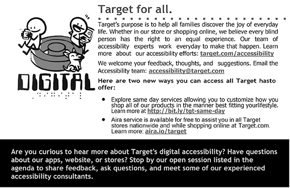 Target’s purpose is to help all families discover the joy of everyday life. Whether in our store or shopping online, we believe every blind person has the right to an equal experience. Our team of accessibility experts work every day to make that happen. Learn more about our accessibility efforts: target.com/accessibility  We welcome your feedback, thoughts, and suggestions. Email the Accessibility team: accessibility@target.com Here are two new ways you can access all Target has to offer:  Explore same day services allowing you to customize how you shop all of our products in the manner best fitting your lifestyle. Learn more at http://bit.ly/tgt-same-day. Aira service is available for free to assist you in all Target stores nationwide and while shopping online at Target.com. Learn more: aira.io/target Are you curious to hear more about Target's digital accessibility? Have questions about our apps, website, or stores? Stop by our open session listed in the agenda to share feedback, ask questions, and meet some of our experienced accessibility consultants.