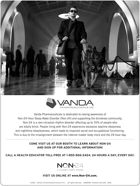 Vanda Pharmaceuticals is dedicated to raising awareness of Non-24-Hour Sleep-Wake Disorder (Non-24) and supporting the blindness community. Non-24 is a rare circadian rhythm disorder affecting up to 70% of people who are totally blind. People living with Non-24 experience excessive daytime sleepiness and nighttime sleeplessness, which leads to impaired social and occupational functioning. This is due to the misalignment between the internal master body clock and the 24-hour day. Come visit us at our booth to learn about non-24 and sign up for additional information. Call a health educator toll-free at 1-855-856-2424. 24 hours a day, every day. Visit us online at www.non-24.com.
