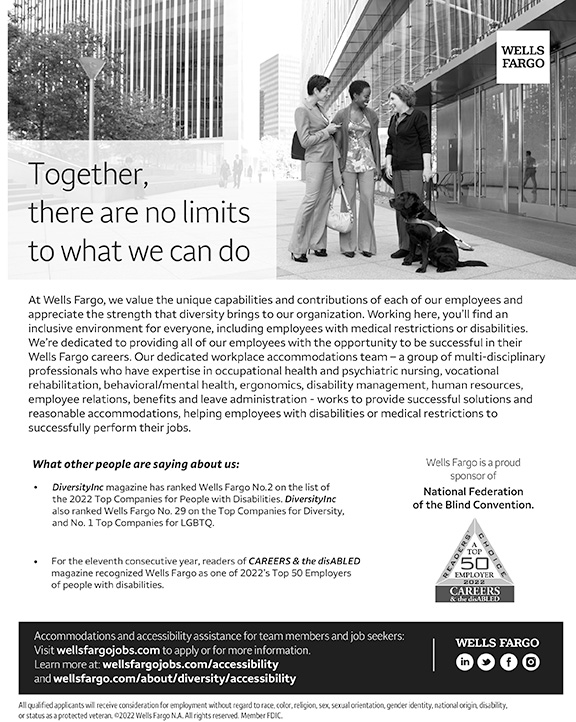 Together, there are no limits to what we can do. At Wells Fargo, we value the unique capabilities and contributions of each of our employees and appreciate the strength that diversity brings to our organization. Working here, you’ll find an inclusive environment for everyone, including employees with medical restrictions or disabilities. We’re dedicated to providing all of our employees with the opportunity to be successful in their Wells Fargo careers. Our dedicated workplace accommodations team – a group of multi-disciplinary professionals who have expertise in occupational health and psychiatric nursing, vocational rehabilitation, behavioral/mental health, ergonomics, disability management, human resources, employee relations, benefits and leave administration - works to provide successful solutions and reasonable accommodations, helping employees with disabilities or medical restrictions to successfully perform their jobs. Wells Fargo is a proud sponsor of the National Federation of the Blind Convention. What other people are saying about us:  DiversityInc magazine has ranked Wells Fargo No.2 on the list of the 2022 Top Companies for People with Disabilities. DiversityInc also ranked Wells Fargo No. 29 on the Top Companies for Diversity, and No. 1 Top Companies for LGBTQ. For the eleventh consecutive year, readers of CAREERS & the disaABLED magazine recognized Wells Fargo as one of 2022’s Top 50 Employers of people with disabilities. Accommodations and accessibility assistance for team members and job seekers:  Visit wellsfargojobs.com to apply or for more information.Learn more at: wellsfargojobs.com/accessibility and wellsfargo.com/about/diversity/accessibility All qualified applicants will receive consideration for employment without regard to race, color, religion, sex, sexual orientation, gender identity, national origin, disability, or status as a protected veteran. ©2022 Wells Fargo N.A. All rights reserved. Member FDIC.