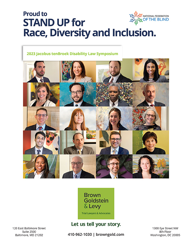 Brown Goldstein & Levy, LLP: Proud to stand up for race, diversity, and inclusion. 2023 Jacobus tenBroek Disability Law Symposium. Brown, Goldstein & Levy Trial Lawyer & Advocates. Let us tell your story. Addresses: 120 East Baltimore Street, Suite 2500, Baltimore, MD 21202; 1300 Eye Street NW, 8th Floor, Washington, DC 20005 Phone: 410-962-1030; Website: browngold.com  Image Description: National Federation of the Blind logo Image Descriptions: Brown, Goldstein & Levy individual employees