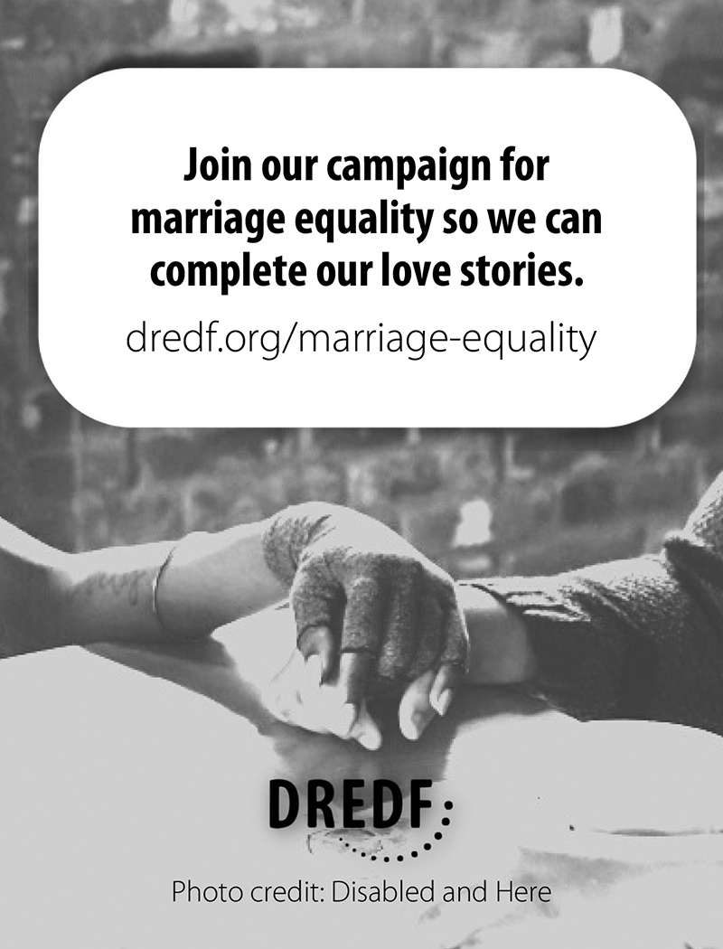 Disability Rights Education and Defense Fund Join our campaign for marriage equality so we can all complete out love stories. Website: Dredf.org/marriage-equality Image Description: Two people holding hands, one with a fingerless glove and a bracelet, the other in long sleeves, shown from the elbow down. Photo credit: Disabled and Here