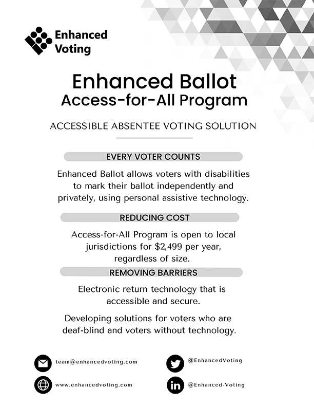 Enhanced Ballot Access-for-All Program. Accessible Absentee Voting Solution. Every voter counts. Enhanced Ballot allows voters with disabilities to mark their ballot independently and privately, using personal assistive technology. Reducing cost. Access-for-All Program is open to local jurisdictions for $2,499 per year, regardless of size. Removing barriers. Electronic return technology that is accessible and secure. Developing solutions for voters who are deaf-blind and voters without technology. Email: team@enhancedvoting.com; Website: www.enhancedvoting.com; Twitter: @EnhancedVoting; LinkedIn: Enhanced-Voting