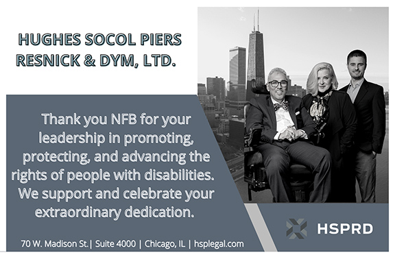 Hughes Socol Piers Resnick & Dym, LTD. Thank you NFB for your leadership in promoting, protecting, and advancing the rights of people with disabilities. We support and celebrate your extraordinary dedication. Address: 70 W. Madison St. Suite 4000, Chicago, IL; Website: hsplegal.com Image Description