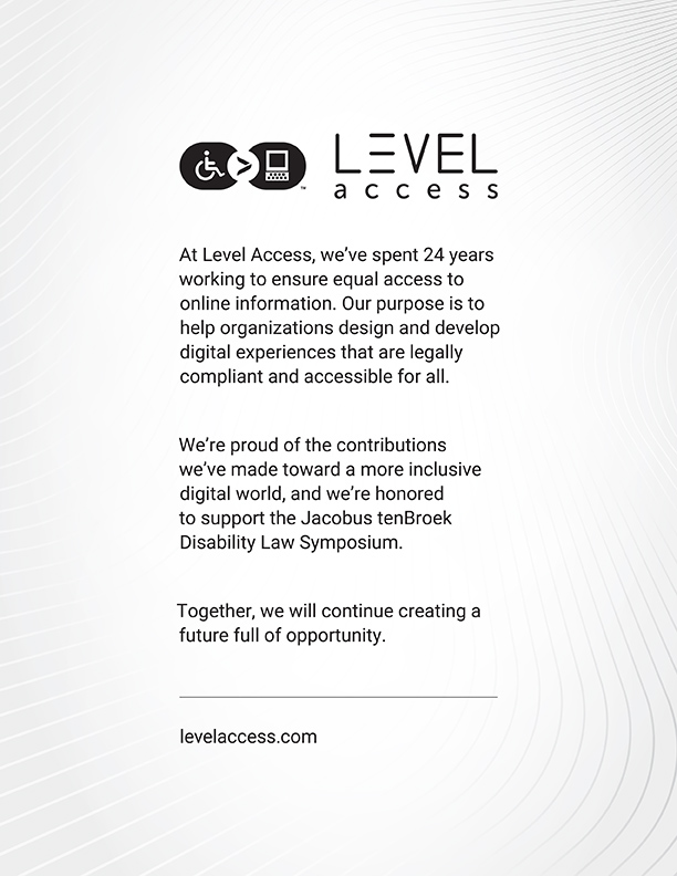 At Level Access, we’ve spent 24 years working to ensure equal access to online information. Our purpose is to help organizations design and develop digital experiences that are legally compliant and accessible for all. We’re proud of the contributions we’ve made toward a more inclusive digital world, and we’re honored to support the Jacobus tenBroek Disability Law Symposium. Together, we will continue creating a future full of opportunity. Website: Levelaccess.com Image Description: Wheelchair accessible logo and the greater than sign, followed by an image of a computer