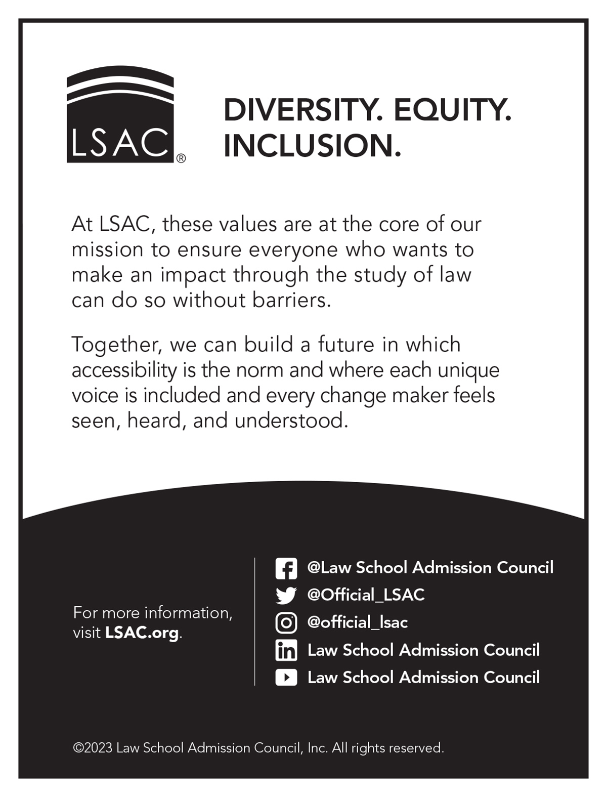 Law School Admission Council Diversity. Equity. Inclusion. At LSAC, these values are at the core of our mission to ensure everyone who wants to make an impact through the study of law can do so without barriers. Together, we can build a future in which accessibility is the norm and where each unique voice is included and every change maker feels seen, heard, and understood. For more information, visit LSAC.org Facebook, YouTube, and LinkedIn: Law School Admission Council; Twitter and Instagram: @Official_LSAC