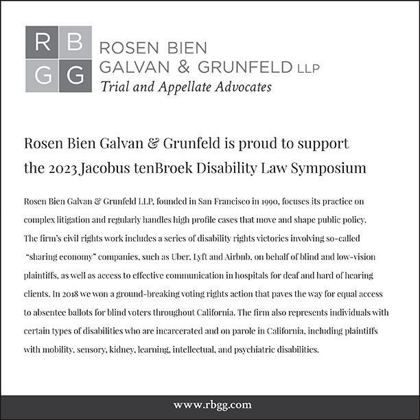 Rosen, Bien, Galvan & Grunfeld LLP Trial and Appellate Advocates. Rosen, Bien, Galvan & Grunfeld is proud to support the 2023 Jacobus tenBroek Disability Law Symposium. Founded in San Francisco in 1990, focuses its practice on complex litigation and regularly handles high profile cases that move and shape public policy. The firm’s civil rights work includes a series of disability rights victories involving so-called “sharing economy” companies, such as Uber, Lyft, and Airbnb, on behalf of blind and low-vision plaintiffs, as well as access to effective communication in hospitals for deaf and hard of hearing clients. In 2018 we won a ground-breaking voting right action that paves the way for equal access to absentee ballots for blind voters throughout California. The firm also represents individuals with certain types of disabilities who are incarcerated and on parole in California, including plaintiffs with mobility, sensory, kidney, learning, intellectual, and psychiatric disabilities.  Website: www.rbgg.com
