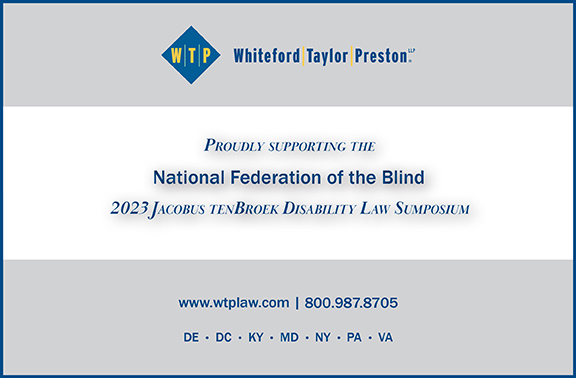 Whiteford, Taylor, Preston LLP proudly supporting the National Federation of the Blind 2023 Jacobus tenBroek Disability Law Symposium.  Website: www.wtplaw.com; Phone: 800-987-8705; Locations: Delaware, District of Columbia, Kentucky, Maryland, New York, Pennsylvania, Virginia